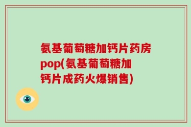 氨基葡萄糖加钙片药房pop(氨基葡萄糖加钙片成药火爆销售)