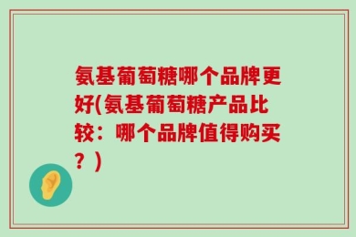 氨基葡萄糖哪个品牌更好(氨基葡萄糖产品比较：哪个品牌值得购买？)