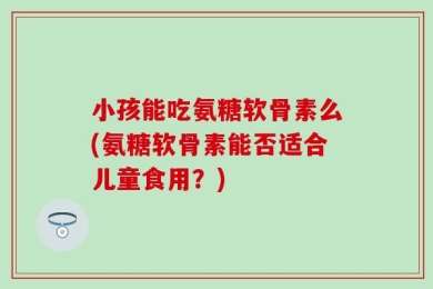 小孩能吃氨糖软骨素么(氨糖软骨素能否适合儿童食用？)