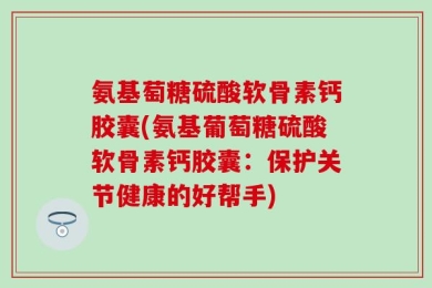氨基萄糖硫酸软骨素钙胶囊(氨基葡萄糖硫酸软骨素钙胶囊：保护关节健康的好帮手)