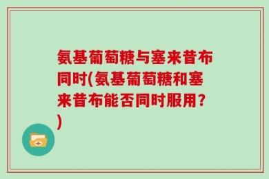 氨基葡萄糖与塞来昔布同时(氨基葡萄糖和塞来昔布能否同时服用？)