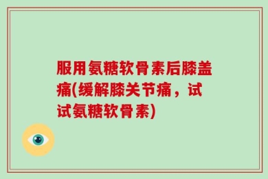 服用氨糖软骨素后膝盖痛(缓解膝关节痛，试试氨糖软骨素)