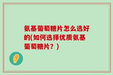氨基葡萄糖片怎么选好的(如何选择优质氨基葡萄糖片？)