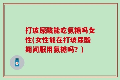 打玻尿酸能吃氨糖吗女性(女性能在打玻尿酸期间服用氨糖吗？)