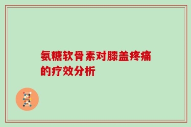 氨糖软骨素对膝盖疼痛的疗效分析