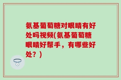 氨基葡萄糖对眼睛有好处吗视频(氨基葡萄糖眼睛好帮手，有哪些好处？)