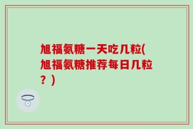旭福氨糖一天吃几粒(旭福氨糖推荐每日几粒？)