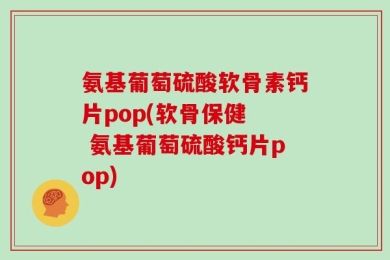 氨基葡萄硫酸软骨素钙片pop(软骨保健  氨基葡萄硫酸钙片pop)