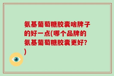 氨基葡萄糖胶囊啥牌子的好一点(哪个品牌的氨基葡萄糖胶囊更好？)