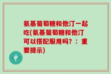 氨基葡萄糖和他汀一起吃(氨基葡萄糖和他汀可以搭配服用吗？：重要提示)