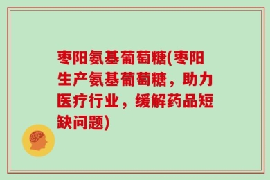 枣阳氨基葡萄糖(枣阳生产氨基葡萄糖，助力医疗行业，缓解药品短缺问题)