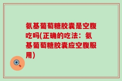 氨基葡萄糖胶囊是空腹吃吗(正确的吃法：氨基葡萄糖胶囊应空腹服用)