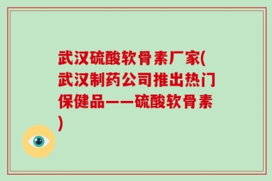 武汉硫酸软骨素厂家(武汉制药公司推出热门保健品——硫酸软骨素)