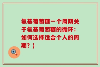 氨基葡萄糖一个周期关于氨基葡萄糖的循环：如何选择适合个人的周期？)