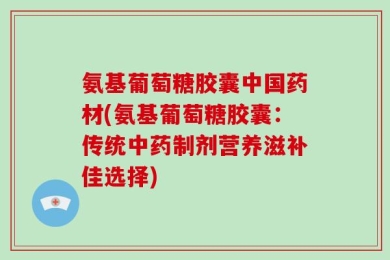 氨基葡萄糖胶囊中国药材(氨基葡萄糖胶囊：传统中药制剂营养滋补佳选择)