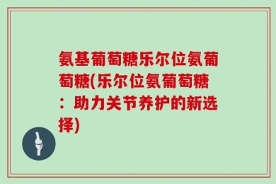 氨基葡萄糖乐尔位氨葡萄糖(乐尔位氨葡萄糖：助力关节养护的新选择)