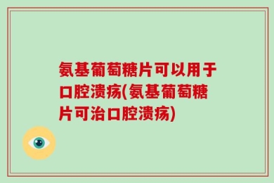 氨基葡萄糖片可以用于口腔溃疡(氨基葡萄糖片可治口腔溃疡)