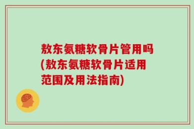 敖东氨糖软骨片管用吗(敖东氨糖软骨片适用范围及用法指南)
