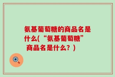 氨基葡萄糖的商品名是什么(“氨基葡萄糖” 商品名是什么？)