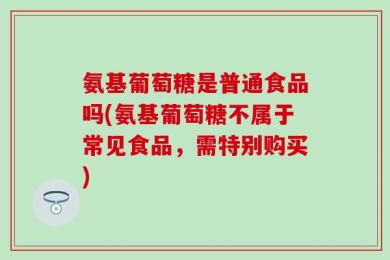 氨基葡萄糖是普通食品吗(氨基葡萄糖不属于常见食品，需特别购买)