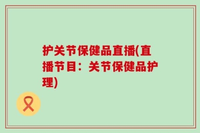 护关节保健品直播(直播节目：关节保健品护理)