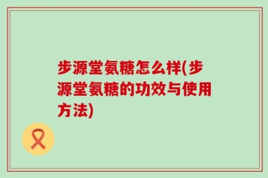 步源堂氨糖怎么样(步源堂氨糖的功效与使用方法)
