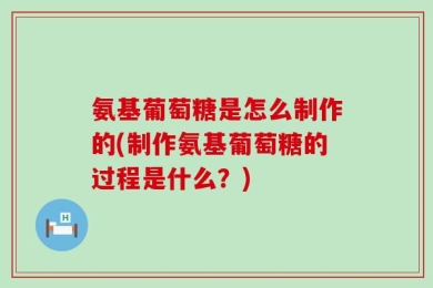 氨基葡萄糖是怎么制作的(制作氨基葡萄糖的过程是什么？)