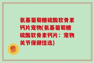 氨基葡萄糖硫酸软骨素钙片宠物(氨基葡萄糖硫酸软骨素钙片：宠物关节保健佳选)