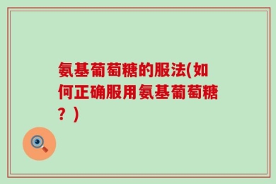 氨基葡萄糖的服法(如何正确服用氨基葡萄糖？)