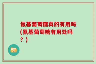 氨基葡萄糖真的有用吗(氨基葡萄糖有用处吗？)