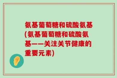 氨基葡萄糖和硫酸氨基(氨基葡萄糖和硫酸氨基——关注关节健康的重要元素)