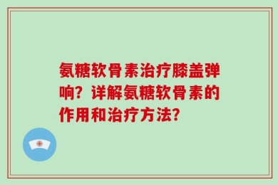 氨糖软骨素治疗膝盖弹响？详解氨糖软骨素的作用和治疗方法？