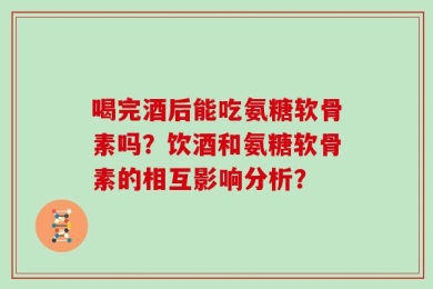 喝完酒后能吃氨糖软骨素吗？饮酒和氨糖软骨素的相互影响分析？