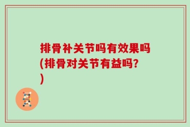 排骨补关节吗有效果吗(排骨对关节有益吗？)