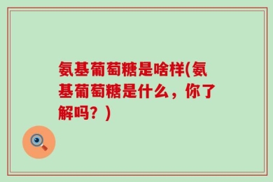 氨基葡萄糖是啥样(氨基葡萄糖是什么，你了解吗？)