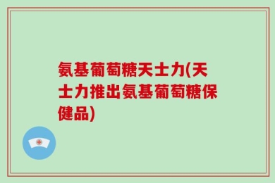 氨基葡萄糖天士力(天士力推出氨基葡萄糖保健品)