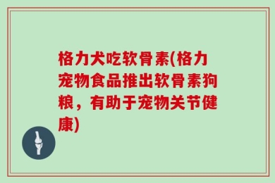 格力犬吃软骨素(格力宠物食品推出软骨素狗粮，有助于宠物关节健康)