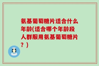 氨基葡萄糖片适合什么年龄(适合哪个年龄段人群服用氨基葡萄糖片？)