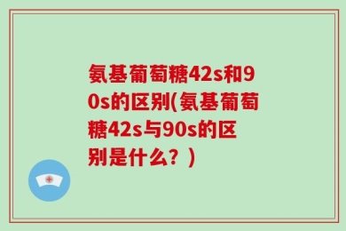 氨基葡萄糖42s和90s的区别(氨基葡萄糖42s与90s的区别是什么？)