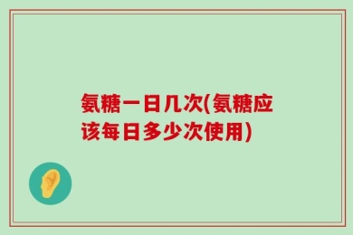 氨糖一日几次(氨糖应该每日多少次使用)