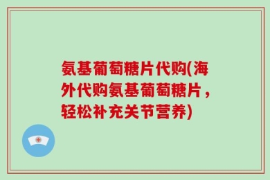 氨基葡萄糖片代购(海外代购氨基葡萄糖片，轻松补充关节营养)