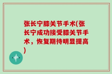 张长宁膝关节手术(张长宁成功接受膝关节手术，恢复期待明显提高)