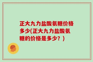 正大九力盐酸氨糖价格多少(正大九力盐酸氨糖的价格是多少？)