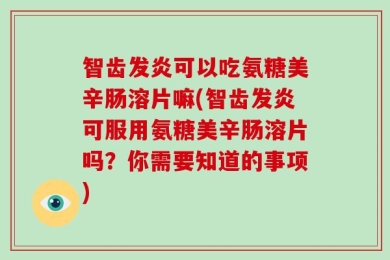 智齿发炎可以吃氨糖美辛肠溶片嘛(智齿发炎可服用氨糖美辛肠溶片吗？你需要知道的事项)