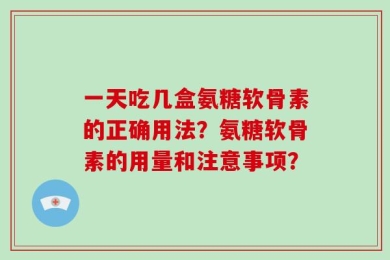 一天吃几盒氨糖软骨素的正确用法？氨糖软骨素的用量和注意事项？