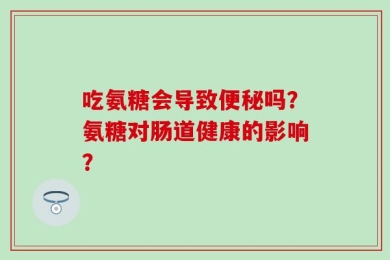 吃氨糖会导致便秘吗？氨糖对肠道健康的影响？