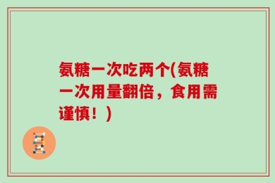 氨糖一次吃两个(氨糖一次用量翻倍，食用需谨慎！)