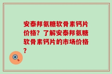 安泰邦氨糖软骨素钙片价格？了解安泰邦氨糖软骨素钙片的市场价格？