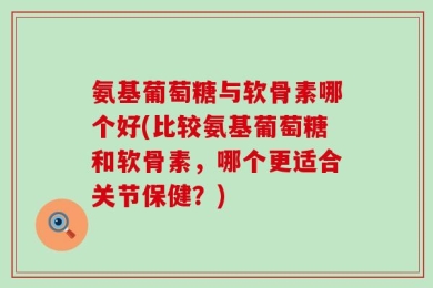 氨基葡萄糖与软骨素哪个好(比较氨基葡萄糖和软骨素，哪个更适合关节保健？)
