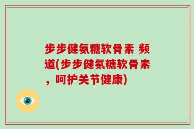 步步健氨糖软骨素 频道(步步健氨糖软骨素，呵护关节健康)